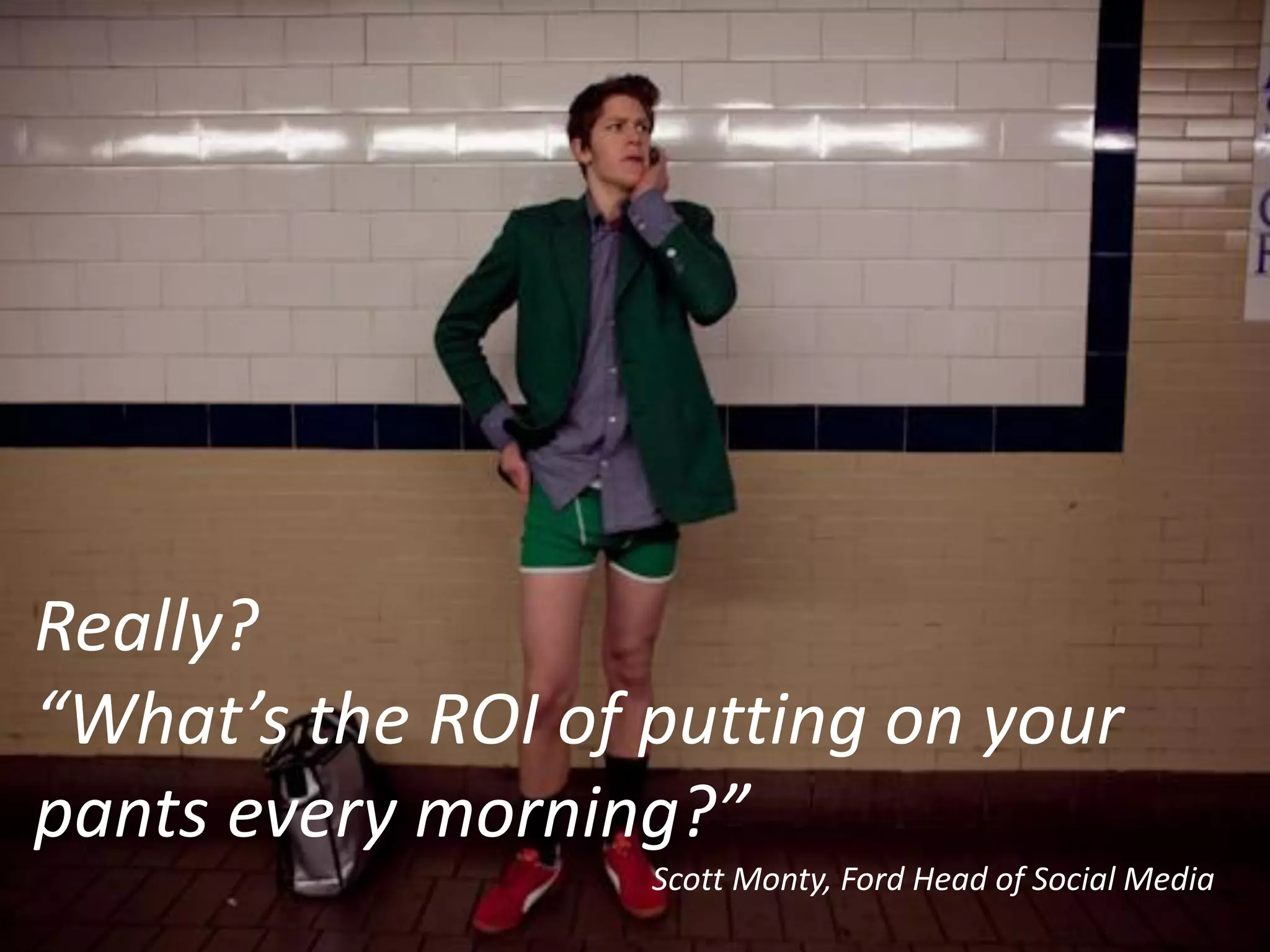 Really?
“What’s the ROI of putting on your
pants every morning?”
                   Scott Monty, Ford Head of Social Media
 