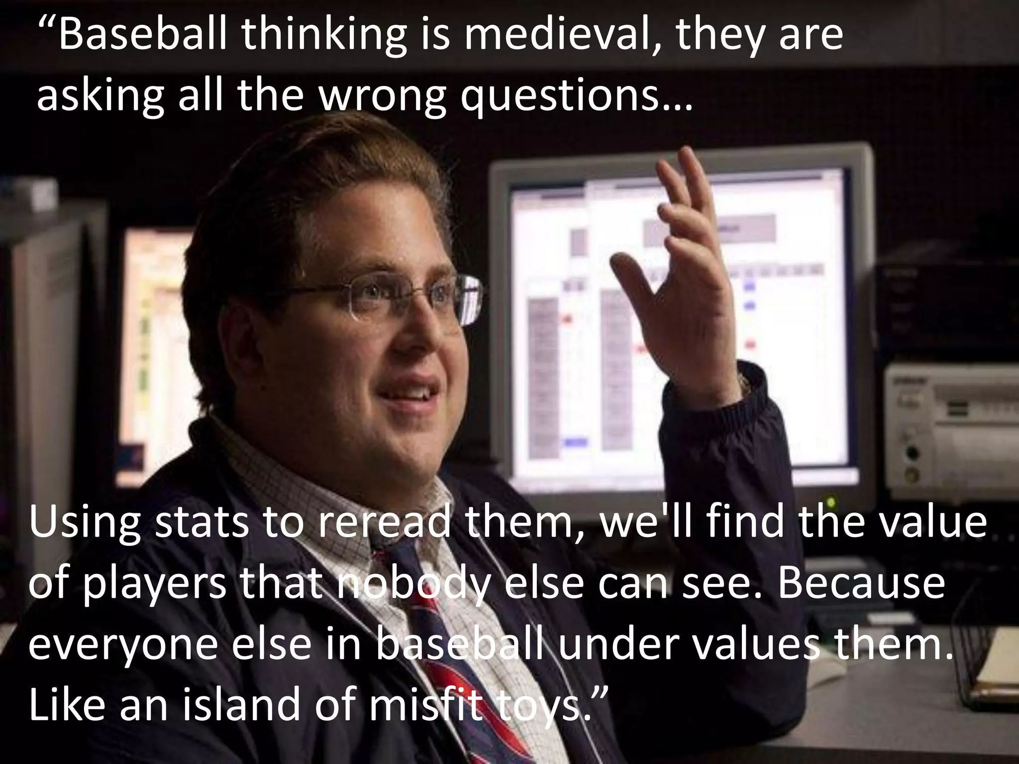 “Baseball thinking is medieval, they are
asking all the wrong questions…




Using stats to reread them, we'll find the value
of players that nobody else can see. Because
everyone else in baseball under values them.
Like an island of misfit toys.”
 
