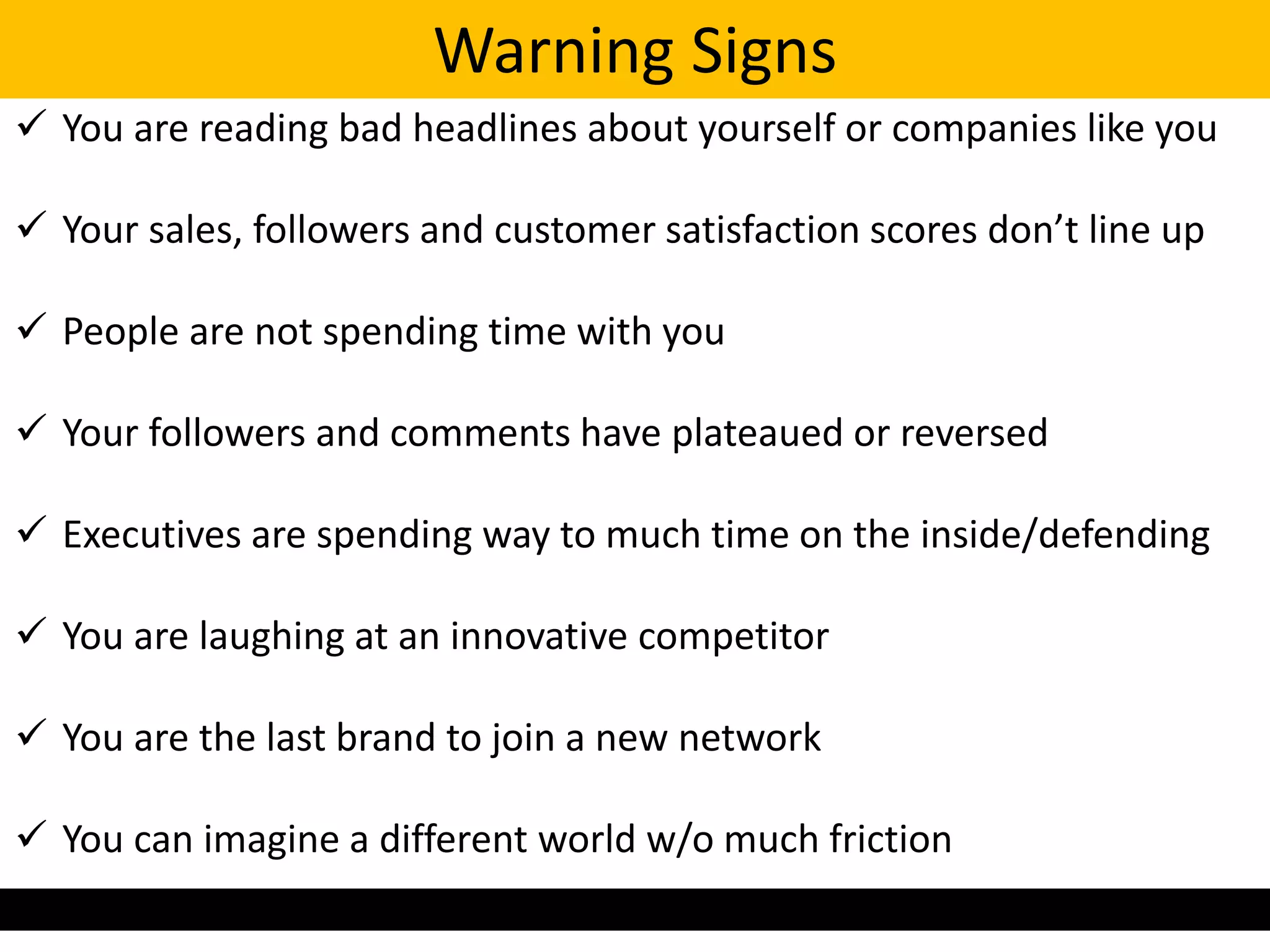 Warning Signs
 You are reading bad headlines about yourself or companies like you

 Your sales, followers and customer satisfaction scores don’t line up

 People are not spending time with you

 Your followers and comments have plateaued or reversed

 Executives are spending way to much time on the inside/defending

 You are laughing at an innovative competitor

 You are the last brand to join a new network

 You can imagine a different world w/o much friction
 