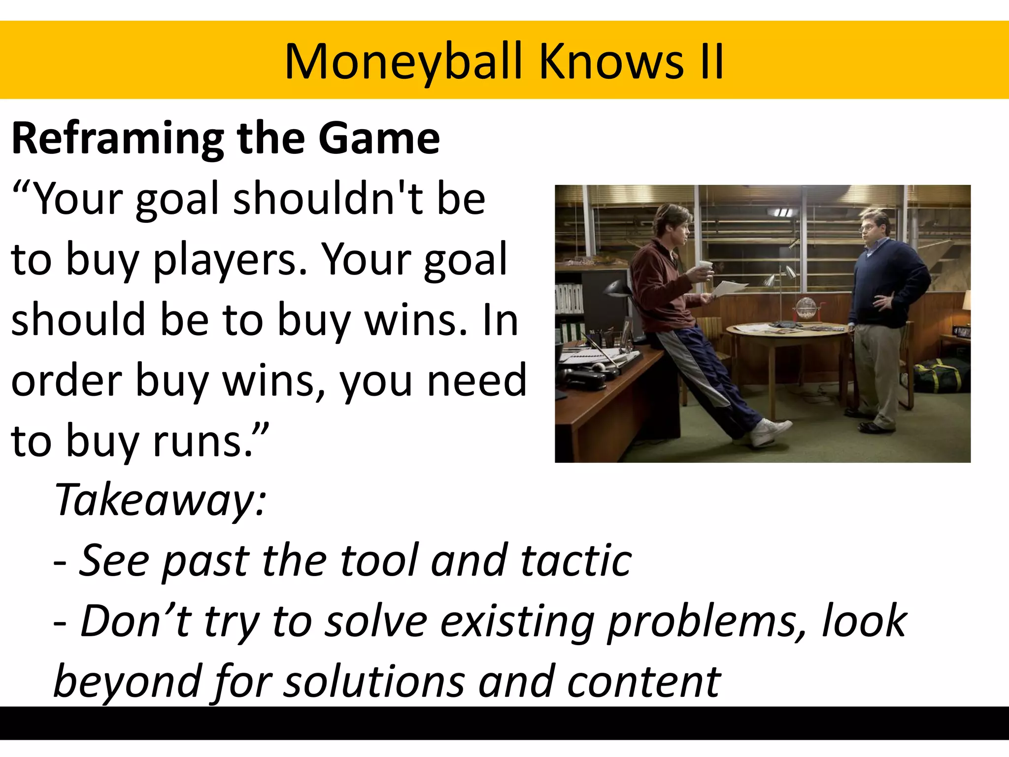 Moneyball Knows II
Reframing the Game
“Your goal shouldn't be
to buy players. Your goal
should be to buy wins. In
order buy wins, you need
to buy runs.”
  Takeaway:
  - See past the tool and tactic
  - Don’t try to solve existing problems, look
  beyond for solutions and content
 