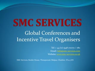 Global Conferences and
Incentive Travel Organisers
                                       Tel: + 44 (0) 1948 770771 / 780
                                      Email: Info@smc-services.com
                                    Website: www.smc-services.co.uk

SMC Services, Border House, Threapwood, Malpas, Cheshire. SY14 7AN
 