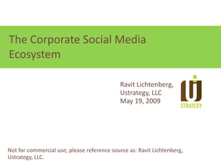 Focus on relationships, not technologies
The Corporate Social Media
Ecosystem

                                            Ravit Lichtenberg,
                                            Ustrategy, LLC
                                            May 19, 2009




Not for commercial use; please reference source as: Ravit Lichtenberg,
Ustrategy, LLC.
 