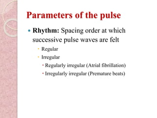 Parameters of the pulse
 Rhythm: Spacing order at which
successive pulse waves are felt
 Regular
 Irregular
 Regularly irregular (Atrial fibrillation)
 Irregularly irregular (Premature beats)
 