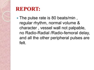 REPORT:
 The pulse rate is 80 beats/min ,
regular rhythm, normal volume &
character , vessel wall not palpable,
no Radio-Radial /Radio-femoral delay,
and all the other peripheral pulses are
felt.
 