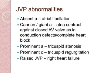JVP abnormalities
 Absent a – atrial fibrillation
 Cannon / giant a – atria contract
against closed AV valve as in
conduction defects/complete heart
block
 Prominent a – tricuspid stenosis
 Prominent c – tricuspid regurgitation
 Raised JVP – right heart failure
 