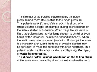 Th e strength of the pulse is determined by the pulse
pressure and bears little relation to the mean pressure.
Th e pulse is weak (“thready”) in shock. It is strong when
stroke volume is large; for example, during exercise or aft er
the administration of histamine. When the pulse pressure is
high, the pulse waves may be large enough to be felt or even
heard by the individual (palpitation, “pounding heart”). When
the aortic valve is incompetent (aortic insuffi ciency), the pulse
is particularly strong, and the force of systolic ejection may
be suffi cient to make the head nod with each heartbeat. Th e
pulse in aortic insuffi ciency is called a collapsing, Corrigan,
or water-hammer pulse.
Th e dicrotic notch , a small oscillation on the falling phase
of the pulse wave caused by vibrations set up when the aortic
 