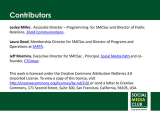 ContributorsLesley Miller,  Associate Director – Programming  for SMCSac and Director of Public Relations, 3Fold Communications.Laura Good, Membership Director for SMCSac and Director of Programs and Operations at SARTA.Jeff Marmins, Executive Director for SMCSac , Principal, Social Media Path and co-founder, C7Group.This work is licensed under the Creative Commons Attribution-NoDerivs 3.0 UnportedLicense. To view a copy of this license, visit http://creativecommons.org/licenses/by-nd/3.0/ or send a letter to Creative Commons, 171 Second Street, Suite 300, San Francisco, California, 94105, USA.socialmediaclub.org