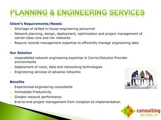 Client’s Requirements/Needs: 
1. Shortage of skilled in-house engineering personnel 
2. Network planning, design, deployment, optimization and project management of 
carrier-class core and tier networks 
3. Require records management expertise to efficiently manage engineering data 
Our Solution 
1. Unparalleled network engineering expertise in Carrier/Solution Provider 
environments 
2. Deployment of voice, data and networking technologies 
3. Engineering services of advance networks 
Benefits 
1. Experienced engineering consultants 
2. Immediate Productivity 
3. Greater network performance 
4. End-to-end project management from inception to implementation. 
 