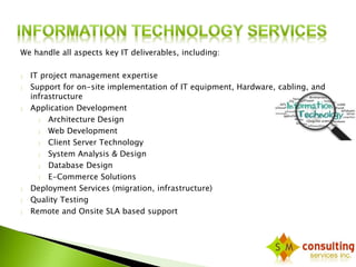 We handle all aspects key IT deliverables, including: 
 IT project management expertise 
 Support for on-site implementation of IT equipment, Hardware, cabling, and 
infrastructure 
 Application Development 
 Architecture Design 
 Web Development 
 Client Server Technology 
 System Analysis & Design 
 Database Design 
 E-Commerce Solutions 
 Deployment Services (migration, infrastructure) 
 Quality Testing 
 Remote and Onsite SLA based support 
 