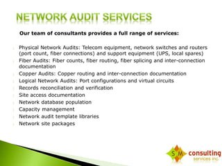 Our team of consultants provides a full range of services: 
 Physical Network Audits: Telecom equipment, network switches and routers 
(port count, fiber connections) and support equipment (UPS, local spares) 
 Fiber Audits: Fiber counts, fiber routing, fiber splicing and inter-connection 
documentation 
 Copper Audits: Copper routing and inter-connection documentation 
 Logical Network Audits: Port configurations and virtual circuits 
 Records reconciliation and verification 
 Site access documentation 
 Network database population 
 Capacity management 
 Network audit template libraries 
 Network site packages 
 