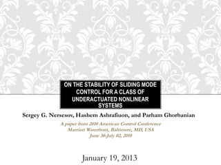 ON THE STABILITY OF SLIDING MODE
                  CONTROL FOR A CLASS OF
                UNDERACTUATED NONLINEAR
                         SYSTEMS
Sergey G. Nersesov, Hashem Ashrafiuon, and Parham Ghorbanian
             A paper from 2010 American Control Conference
                Marriott Waterfront, Baltimore, MD, USA
                          June 30-July 02, 2010



                      January 19, 2013
 