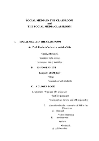 SOCIAL MEDIA IN THE CLASSROOM
                       and
          THE SOCIAL MEDIA CLASSROOM




1.   SOCIAL MEDIA IN THE CLASSROOM

           A. Prof. Frechette's class: a model of this

                       •speed, efficiency,
                      •no more note-taking
                   •ressources easily available

             B.    EMPOWERMENT

                     1.a model of SM itself
                               •Blogs
                               •interaction with students

             C. A CLOSER LOOK

              1.Rationale. What can SM afford us?
                                  •Real life paradigm
                                •teaching kids how to use SM responsibly

                          2.    educational tools: examples of SM in the
                                              Classroom
                                   a) practical
                                         •video-streaming
                                  b)    motivational
                                             •twitter
                                            •facebook
                                   c) collaborative
 