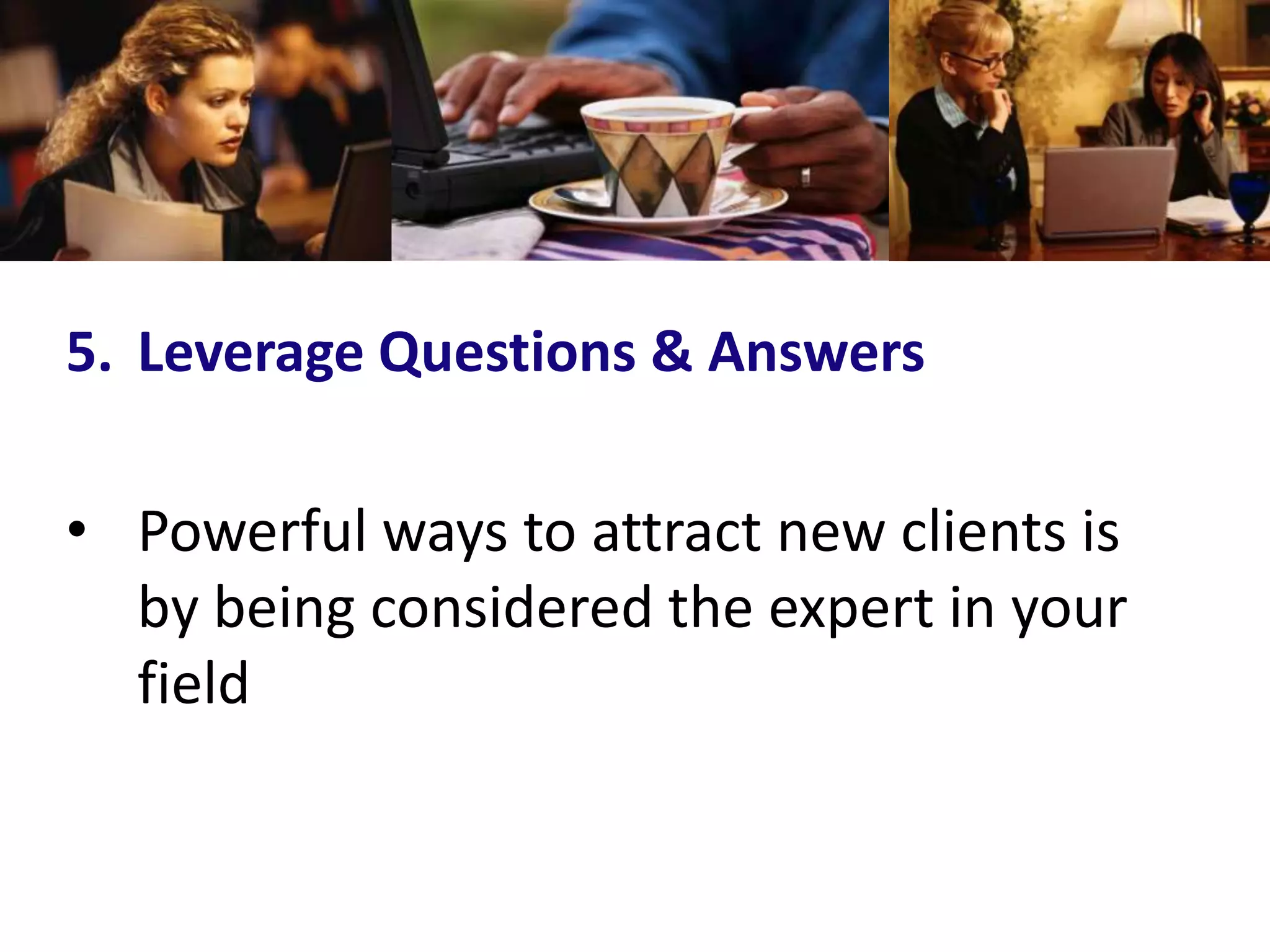 5. Leverage Questions & Answers

• Powerful ways to attract new clients is
  by being considered the expert in your
  field
 
