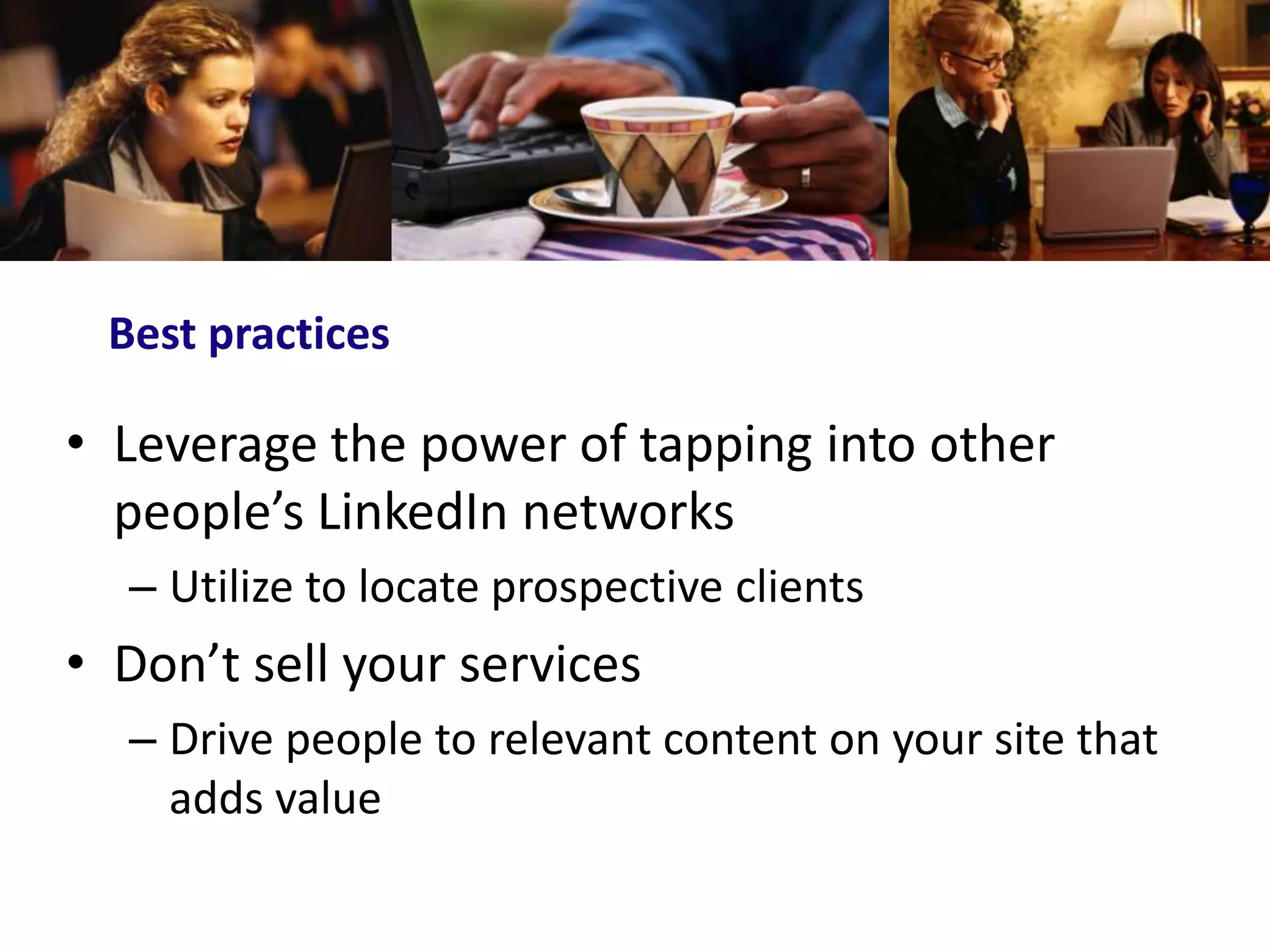 Best practices

• Leverage the power of tapping into other
  people’s LinkedIn networks
  – Utilize to locate prospective clients
• Don’t sell your services
  – Drive people to relevant content on your site that
    adds value
 