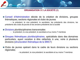 Conseil d'Administration décide de la création de divisions, groupes
thématiques, sections régionales et clubs de jeunes
     - le président, le vice président, le secrétaire, les présidents des divisions, les
présidents des clubs de jeunes et les anciens présidents de la société

Divisions pluridisciplinaires transversales
       - le président, le vice président, le secrétaire et au moins 7 membres

Groupes thématiques pluridisciplinaires, spécialisés dans des domaines
particuliers, ayant vocation à être rattachés à une, voire à plusieurs
divisions (structuration thématique de la SMCT)

Clubs de jeunes opérant dans le cadre de leurs divisions ou sections
régionales
                 - le président, le vice président, le secrétaire et au moins 7 membres
 