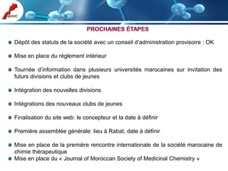 Dépôt des statuts de la société avec un conseil d’administration provisoire : OK

Mise en place du règlement intérieur

Tournée d’information dans plusieurs universités marocaines sur invitation des
futurs divisions et clubs de jeunes

Intégration des nouvelles divisions

Intégrations des nouveaux clubs de jeunes

Finalisation du site web: le concepteur et la date à définir

Première assemblée générale: lieu à Rabat, date à définir

Mise en place de la première rencontre internationale de la société marocaine de
chimie thérapeutique
Mise en place du « Journal of Moroccan Society of Medicinal Chemistry »
 