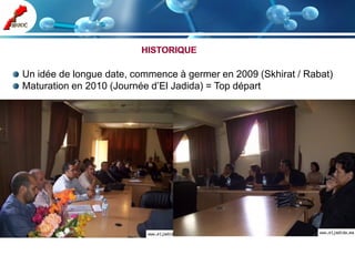 Un idée de longue date, commence à germer en 2009 (Skhirat / Rabat)
Maturation en 2010 (Journée d’El Jadida) = Top départ
 