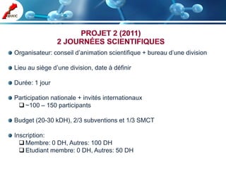 Organisateur: conseil d’animation scientifique + bureau d’une division

Lieu au siège d’une division, date à définir

Durée: 1 jour

Participation nationale + invités internationaux
  ~100 – 150 participants

Budget (20-30 kDH), 2/3 subventions et 1/3 SMCT

Inscription:
   Membre: 0 DH, Autres: 100 DH
   Etudiant membre: 0 DH, Autres: 50 DH
 