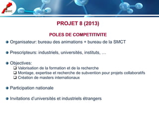 Organisateur: bureau des animations + bureau de la SMCT

Prescripteurs: industriels, universités, instituts, …

Objectives:
  Valorisation de la formation et de la recherche
  Montage, expertise et recherche de subvention pour projets collaboratifs
  Création de masters internationaux

Participation nationale

Invitations d’universités et industriels étrangers
 