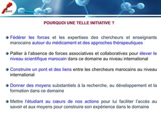 Fédérer les forces et les expertises des chercheurs et enseignants
marocains autour du médicament et des approches thérapeutiques

Pallier à l’absence de forces associatives et collaboratives pour élever le
niveau scientifique marocain dans ce domaine au niveau international

Construire un pont et des liens entre les chercheurs marocains au niveau
international

Donner des moyens substantiels à la recherche, au développement et la
formation dans ce domaine

Mettre l’étudiant au cœurs de nos actions pour lui faciliter l’accès au
savoir et aux moyens pour construire son expérience dans le domaine
 