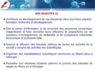 Contribuer au développement de ces disciplines dans tous leurs aspects :
formation, recherche et développement;

Etre le centre d’information et de rencontre des personnes concernées,
d’approfondir et faire connaître leurs réflexions et propositions sur les
questions d’enseignement, de recherche et de prospective industrielle,
économique et professionnelle ;

Assurer la diffusion des résultats obtenus de toutes les activités de la
société y compris les activités non scientifiques

Organiser des manifestations scientifiques communes au Maroc et/ou à
l’étranger ;

Permettre aux membres titulaires (séniors et juniors) des périodes de
stages au Maroc ou à l’étranger
 