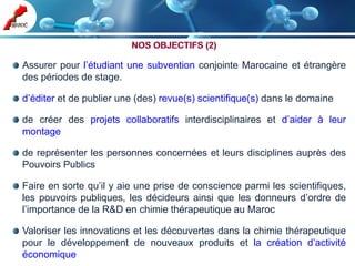 Assurer pour l’étudiant une subvention conjointe Marocaine et étrangère
des périodes de stage.

d’éditer et de publier une (des) revue(s) scientifique(s) dans le domaine

de créer des projets collaboratifs interdisciplinaires et d’aider à leur
montage

de représenter les personnes concernées et leurs disciplines auprès des
Pouvoirs Publics

Faire en sorte qu’il y aie une prise de conscience parmi les scientifiques,
les pouvoirs publiques, les décideurs ainsi que les donneurs d’ordre de
l’importance de la R&D en chimie thérapeutique au Maroc

Valoriser les innovations et les découvertes dans la chimie thérapeutique
pour le développement de nouveaux produits et la création d’activité
économique
 