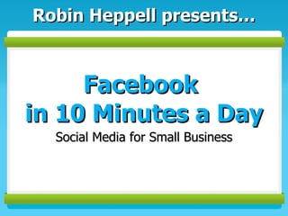 Facebook  in 10 Minutes a Day Social Media for Small Business Robin Heppell presents… 