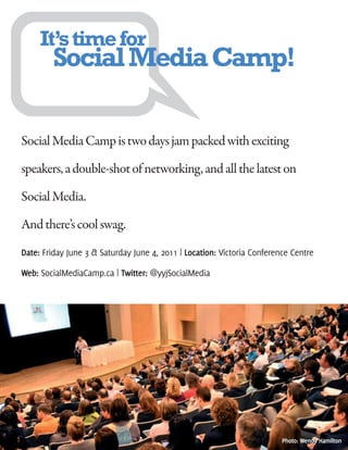It’s time for
        Social Media Camp!

Social Media Camp is two days jam packed with exciting

speakers, a double-shot of networking, and all the latest on

Social Media.

And there’s cool swag.
Date: Friday June 3 & Saturday June 4, 2011 | Location: Victoria Conference Centre

Web: SocialMediaCamp.ca | Twitter: @yyjSocialMedia




                                                                         Photo: Wendy Hamilton
 