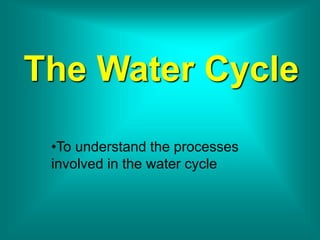 The Water Cycle
•To understand the processes
involved in the water cycle
 