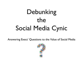 Debunking
              the
      Social Media Cynic
Answering Execs’ Questions to the Value of Social Media
 