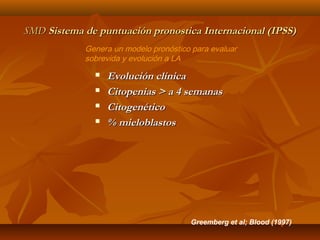 SSMMDD SSiisstteemmaa ddee ppuunnttuuaacciióónn pprroonnoossttiiccaa IInntteerrnnaacciioonnaall ((IIPPSSSS)) 
Genera un modelo pronóstico para evaluar 
sobrevida y evolución a LA 
 EEvvoolluucciióónn ccllíínniiccaa 
 CCiittooppeenniiaass >> aa 44 sseemmaannaass 
 CCiittooggeennééttiiccoo 
 %% mmiieelloobbllaassttooss 
Greemberg et al; Blood (1997) 
 