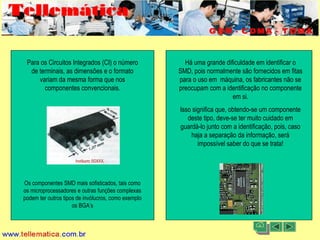11/08/2004 - 10:30 Criação e Desenvolvimento Tellemática Telecom5
Para os Circuitos Integrados (CI) o número
de terminais, as dimensões e o formato
variam da mesma forma que nos
componentes convencionais.
Os componentes SMD mais sofisticados, tais como
os microprocessadores e outras funções complexas
podem ter outros tipos de invólucros, como exemplo
os BGA’s
Há uma grande dificuldade em identificar o
SMD, pois normalmente são fornecidos em fitas
para o uso em máquina, os fabricantes não se
preocupam com a identificação no componente
em si.
Isso significa que, obtendo-se um componente
deste tipo, deve-se ter muito cuidado em
guardá-lo junto com a identificação, pois, caso
haja a separação da informação, será
impossível saber do que se trata!
 