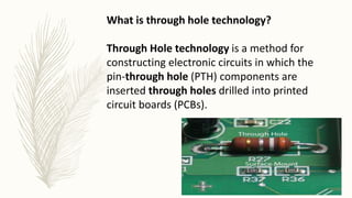 What is through hole technology?
Through Hole technology is a method for
constructing electronic circuits in which the
pin-through hole (PTH) components are
inserted through holes drilled into printed
circuit boards (PCBs).
 