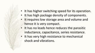 • It has higher switching speed for its operation.
• It has high package density of components.
• It requires low storage area and volume and
hence it is very compact.
• It has no leads hence reduces the parasitic
inductance, capacitance, series resistance.
• It has very high resistance to mechanical
shock and vibrations.
 
