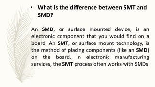 An SMD, or surface mounted device, is an
electronic component that you would find on a
board. An SMT, or surface mount technology, is
the method of placing components (like an SMD)
on the board. In electronic manufacturing
services, the SMT process often works with SMDs
• What is the difference between SMT and
SMD?
 