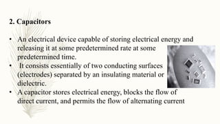 2. Capacitors
• An electrical device capable of storing electrical energy and
releasing it at some predetermined rate at some
predetermined time.
• It consists essentially of two conducting surfaces
(electrodes) separated by an insulating material or
dielectric.
• A capacitor stores electrical energy, blocks the flow of
direct current, and permits the flow of alternating current
 