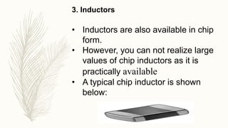 3. Inductors
• Inductors are also available in chip
form.
• However, you can not realize large
values of chip inductors as it is
practically available
• A typical chip inductor is shown
below:
 