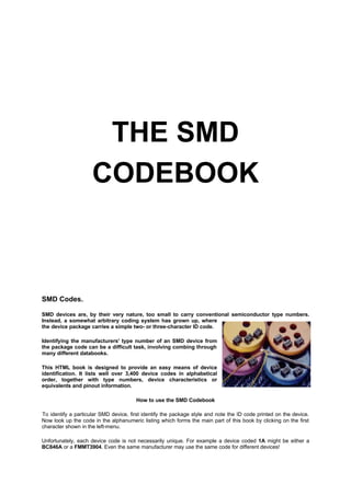 THE SMD
CODEBOOK
SMD Codes.
SMD devices are, by their very nature, too small to carry conventional semiconductor type numbers.
Instead, a somewhat arbitrary coding system has grown up, where
the device package carries a simple two- or three-character ID code.
Identifying the manufacturers' type number of an SMD device from
the package code can be a difficult task, involving combing through
many different databooks.
This HTML book is designed to provide an easy means of device
identification. It lists well over 3,400 device codes in alphabetical
order, together with type numbers, device characteristics or
equivalents and pinout information.
How to use the SMD Codebook
To identify a particular SMD device, first identify the package style and note the ID code printed on the device.
Now look up the code in the alphanumeric listing which forms the main part of this book by clicking on the first
character shown in the left-menu.
Unfortunately, each device code is not necessarily unique. For example a device coded 1A might be either a
BC846A or a FMMT3904. Even the same manufacturer may use the same code for different devices!
 