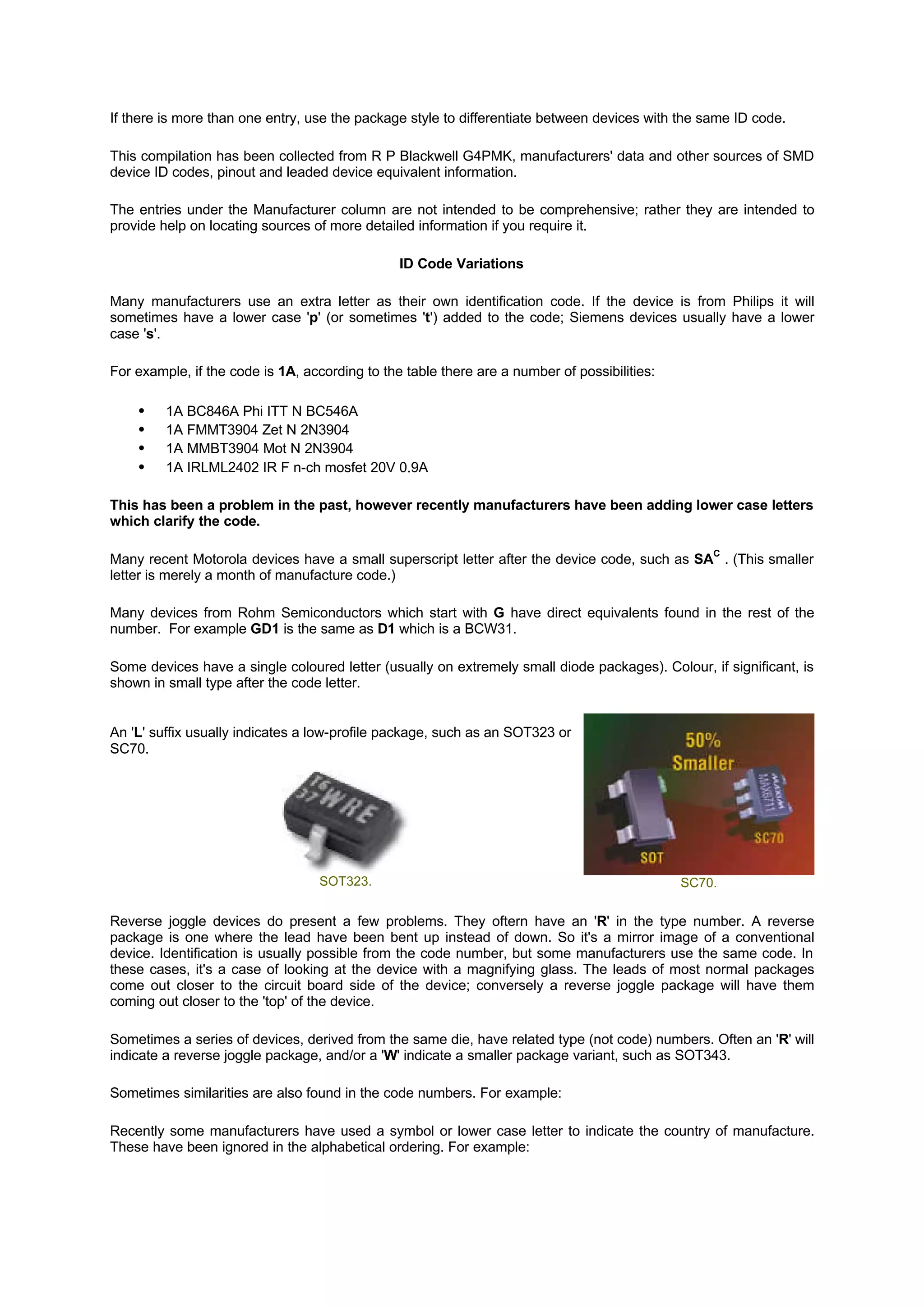 If there is more than one entry, use the package style to differentiate between devices with the same ID code.
This compilation has been collected from R P Blackwell G4PMK, manufacturers' data and other sources of SMD
device ID codes, pinout and leaded device equivalent information.
The entries under the Manufacturer column are not intended to be comprehensive; rather they are intended to
provide help on locating sources of more detailed information if you require it.
ID Code Variations
Many manufacturers use an extra letter as their own identification code. If the device is from Philips it will
sometimes have a lower case 'p' (or sometimes 't') added to the code; Siemens devices usually have a lower
case 's'.
For example, if the code is 1A, according to the table there are a number of possibilities:
• 1A BC846A Phi ITT N BC546A
• 1A FMMT3904 Zet N 2N3904
• 1A MMBT3904 Mot N 2N3904
• 1A IRLML2402 IR F n-ch mosfet 20V 0.9A
This has been a problem in the past, however recently manufacturers have been adding lower case letters
which clarify the code.
Many recent Motorola devices have a small superscript letter after the device code, such as SA
C
. (This smaller
letter is merely a month of manufacture code.)
Many devices from Rohm Semiconductors which start with G have direct equivalents found in the rest of the
number. For example GD1 is the same as D1 which is a BCW31.
Some devices have a single coloured letter (usually on extremely small diode packages). Colour, if significant, is
shown in small type after the code letter.
An 'L' suffix usually indicates a low-profile package, such as an SOT323 or
SC70.
SOT323. SC70.
Reverse joggle devices do present a few problems. They oftern have an 'R' in the type number. A reverse
package is one where the lead have been bent up instead of down. So it's a mirror image of a conventional
device. Identification is usually possible from the code number, but some manufacturers use the same code. In
these cases, it's a case of looking at the device with a magnifying glass. The leads of most normal packages
come out closer to the circuit board side of the device; conversely a reverse joggle package will have them
coming out closer to the 'top' of the device.
Sometimes a series of devices, derived from the same die, have related type (not code) numbers. Often an 'R' will
indicate a reverse joggle package, and/or a 'W' indicate a smaller package variant, such as SOT343.
Sometimes similarities are also found in the code numbers. For example:
Recently some manufacturers have used a symbol or lower case letter to indicate the country of manufacture.
These have been ignored in the alphabetical ordering. For example:
 