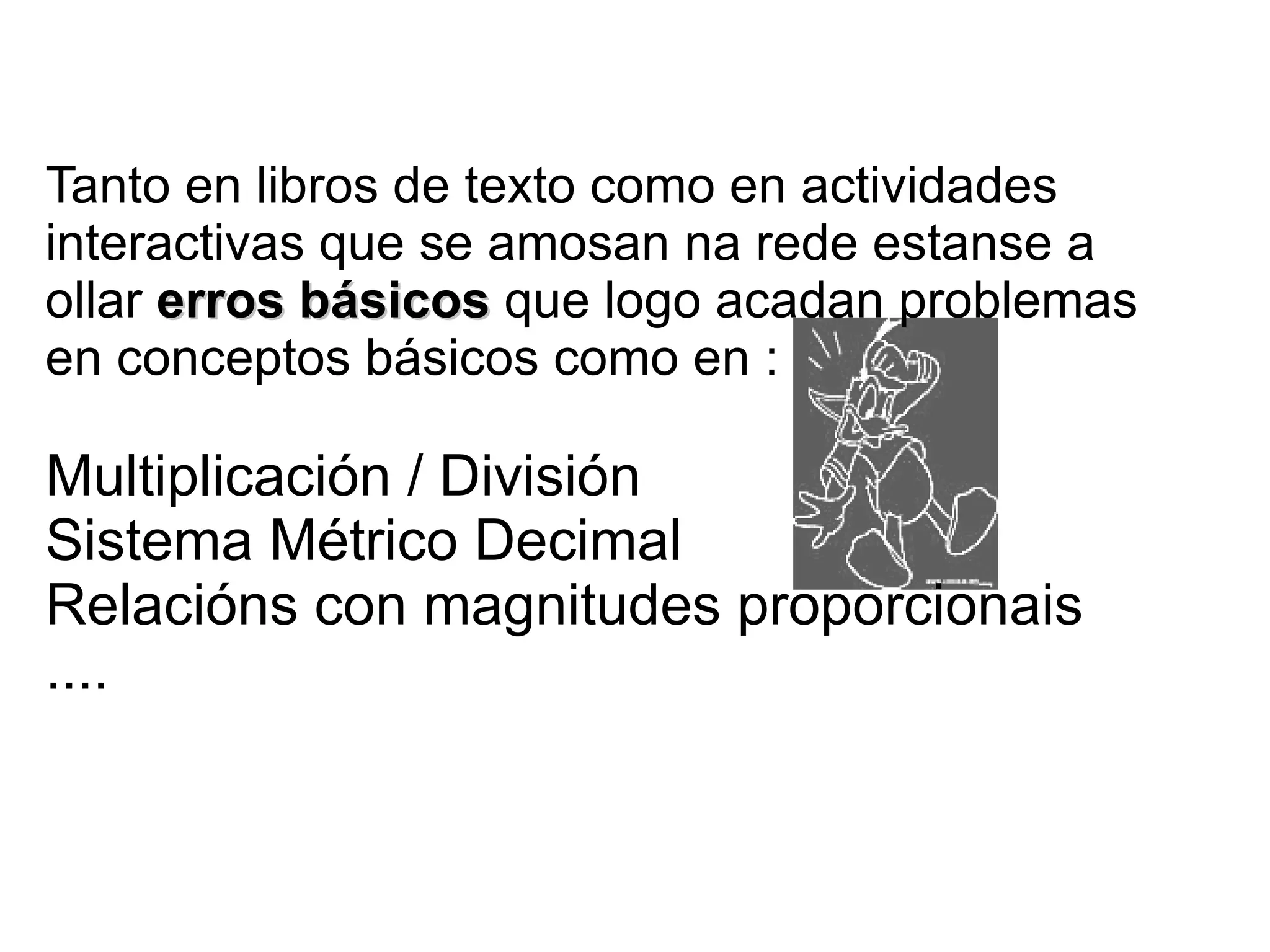 Tanto en libros de texto como en actividades
interactivas que se amosan na rede estanse a
ollar erros básicos que logo acadan problemas
en conceptos básicos como en :

Multiplicación / División
Sistema Métrico Decimal
Relacións con magnitudes proporcionais
....
 