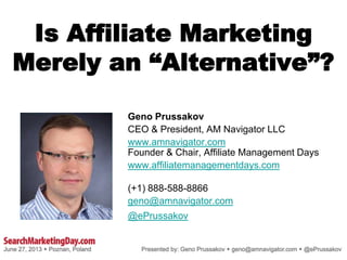 Is Affiliate Marketing
Merely an “Alternative”?
Geno Prussakov
CEO & President, AM Navigator LLC
www.amnavigator.com
Founder & Chair, Affiliate Management Days
www.affiliatemanagementdays.com
(+1) 888-588-8866
geno@amnavigator.com
@ePrussakov
.
 