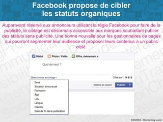 Page 2
Auparavant réservé aux annonceurs utilisant la régie Facebook pour faire de la
publicité, le ciblage par intérêts est désormais accessible aux marques
souhaitant publier des statuts sans publicité. Une bonne nouvelle pour les
gestionnaires de pages qui pourront segmenter leur audience et proposer leurs
contenus à un public ciblé.
SOURCE : Marketing Land
Facebook propose de cibler
les statuts organiques par intérêts
 