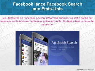 Page 3SOURCE : search.fb.com
Les utilisateurs de Facebook peuvent désormais chercher un statut publié par
leurs amis et le retrouver facilement grâce aux mots clés tapés dans la barre de
recherche.
Facebook lance Facebook Search
aux États-Unis
 
