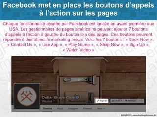 Page 4SOURCE : emarketinglicious.fr
Chaque fonctionnalité ajoutée par Facebook est lancée en avant première aux
USA. Les gestionnaires de pages américains peuvent ajouter 7 boutons
d’appels à l’action à gauche du bouton like des pages. Ces boutons peuvent
répondre à des objectifs marketing précis. Voici les 7 boutons : « Book Now »,
« Contact Us », « Use App », « Play Game », « Shop Now », « Sign Up »,
« Watch Video »
Facebook met en place les boutons d’appels
à l’action sur les pages
 