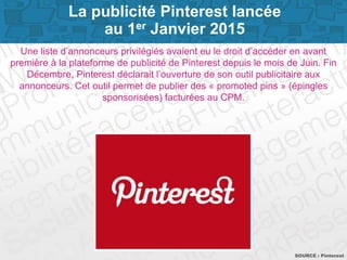 Page 8
Une liste d’annonceurs privilégiés avaient eu le droit d’accéder en avant
première à la plateforme de publicité de Pinterest depuis le mois de Juin. Fin
Décembre, Pinterest déclarait l’ouverture de son outil publicitaire aux
annonceurs. Cet outil permet de publier des « promoted pins » (épingles
sponsorisées) facturées au CPM.
SOURCE : Pinterest
La publicité Pinterest lancée
au 1er Janvier 2015
 
