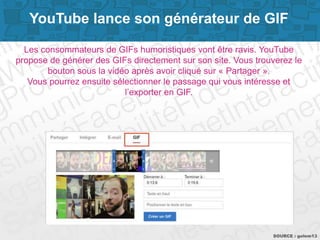 Page 9SOURCE : golem13
YouTube lance son générateur de GIF
Les consommateurs de GIFs humoristiques vont être ravis. YouTube
propose de générer des GIFs directement sur son site. Vous trouverez le
bouton sous la vidéo après avoir cliqué sur « Partager ».
Vous pourrez ensuite sélectionner le passage qui vous intéresse et
l’exporter en GIF.
 