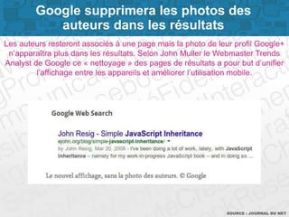 Page 10SOURCE : JOURNAL DU NET
Les auteurs resteront associés à une page mais la photo de leur profil Google+
n’apparaîtra plus dans les résultats. Selon John Muller le Webmaster Trends
Analyst de Google ce « nettoyage » des pages de résultats a pour but d’unifier
l’affichage entre les appareils et améliorer l’utilisation mobile.
Google supprimera les photos des
auteurs dans les résultats
 