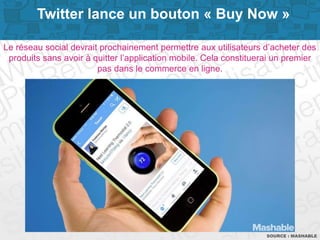 Page 11SOURCE : MASHABLE
Le réseau social devrait prochainement permettre aux utilisateurs d’acheter des
produits sans avoir à quitter l’application mobile. Cela constituerai un premier
pas dans le commerce en ligne.
Twitter lance un bouton « Buy Now »
 