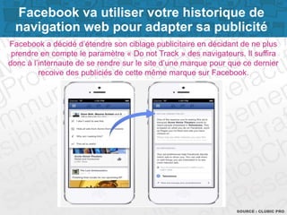 Page 3SOURCE : CLUBIC PRO
Facebook a décidé d’étendre son ciblage publicitaire en décidant de ne plus
prendre en compte le paramètre « Do not Track » des navigateurs. Il suffira
donc à l’internaute de se rendre sur le site d’une marque pour que ce dernier
recoive des publiciés de cette même marque sur Facebook.
Facebook va utiliser votre historique de
navigation web pour adapter sa publicité
 
