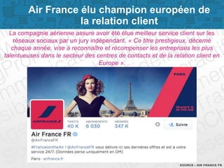 Page 6SOURCE : AIR FRANCE FR
La compagnie aérienne assure avoir été élue meilleur service client sur les
réseaux sociaux par un jury indépendant. « Ce titre prestigieux, décerné
chaque année, vise à reconnaître et récompenser les entreprises les plus
talentueuses dans le secteur des centres de contacts et de la relation client en
Europe ».
Air France élu champion européen de
la relation client
 